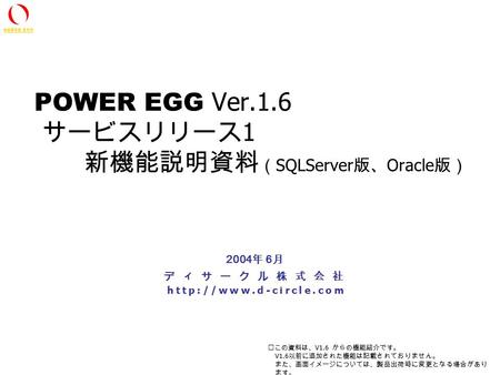All Rights Reserved Copyright(C) D-CIRCLE Inc, 2002 POWER EGG Ver.1.6 サービスリリース 1 新機能説明資料 （ SQLServer 版、 Oracle 版） ディサークル株式会社  2004.