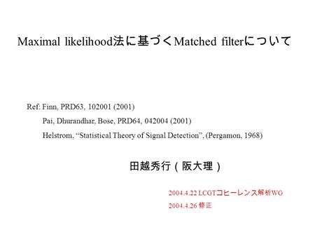 Maximal likelihood 法に基づく Matched filter について 田越秀行（阪大理） 2004.4.22 LCGT コヒーレンス解析 WG 2004.4.26 修正 Ref: Finn, PRD63, 102001 (2001) Pai, Dhurandhar, Bose, PRD64,