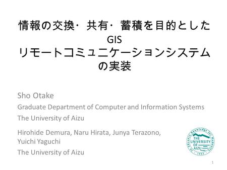 情報の交換・共有・蓄積を目的とした GIS リモートコミュニケーションシステム の実装 Sho Otake Graduate Department of Computer and Information Systems The University of Aizu 1 Hirohide Demura,