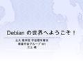 Debian の世界へようこそ！ 北大 理学院 宇宙理学専攻 惑星宇宙グループ M1 三上 峻.  Debian GNU/Linux  Debian プロジェクト  GNU プロジェクト  Debian GNU/Linux とは  Debian インストール  パッケージ  Debian.