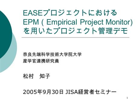 1 EASE プロジェクトにおける EPM （ Empirical Project Monitor) を用いたプロジェクト管理デモ 奈良先端科学技術大学院大学 産学官連携研究員 松村 知子 2005 年 9 月 30 日 JISA 経営者セミナー.