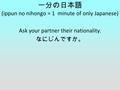一分の日本語 (ippun no nihongo = 1 minute of only Japanese) Ask your partner their nationality. なにじんですか。
