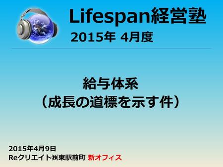 Lifespan経営塾 2015年 4月度 給与体系 （成長の道標を示す件） 2015年4月9日 Reクリエイト㈱東駅前町 新オフィス