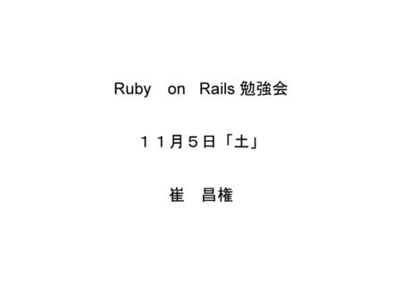 Ruby on Rails 勉強会 １１月５日「土」 崔 昌権