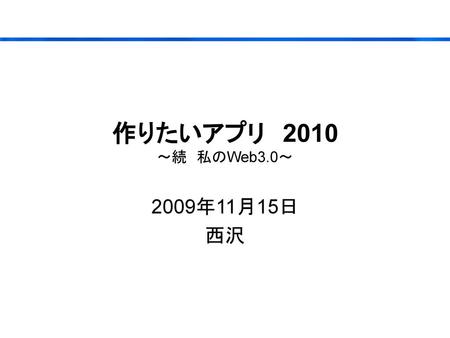 作りたいアプリ　2010 ～続　私のWeb3.0～ 2009年11月15日 西沢.