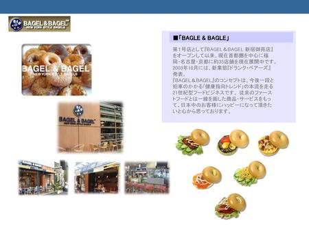 ■「BAGLE & BAGLE」 第１号店として『BAGEL＆BAGEL 新宿御苑店』をオープンして以来、現在首都圏を中心に福岡・名古屋・京都に約35店舗を現在展開中です。2003年10月には、新業態『ドランク・ベアーズ』発表。 『BAGEL＆BAGEL』のコンセプトは、今後一段と拍車のかかる｢健康指向トレンド｣の本流を走る21世紀型フードビジネスです。