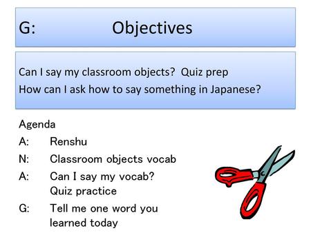 G:			Objectives Can I say my classroom objects? Quiz prep How can I ask how to say something in Japanese? Agenda A:		Renshu N:		Classroom objects vocab.