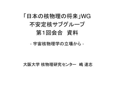 「日本の核物理の将来」WG 不安定核サブグループ 第１回会合　資料 - 宇宙核物理学の立場から - 大阪大学 核物理研究センター　嶋 達志.