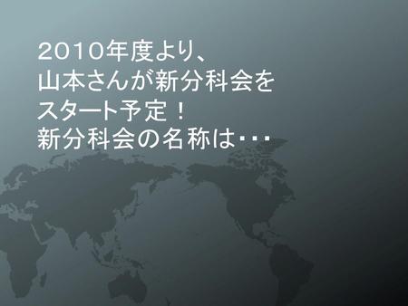 ２０１０年度より、 山本さんが新分科会を スタート予定！ 新分科会の名称は・・・