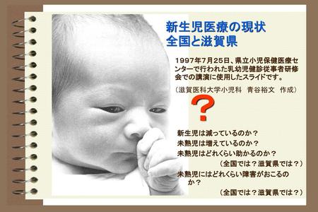 新生児医療の現状　　　全国と滋賀県 １９９７年７月２５日、県立小児保健医療センターで行われた乳幼児健診従事者研修会での講演に使用したスライドです。 （滋賀医科大学小児科　青谷裕文　作成） ？ 新生児は減っているのか？ 未熟児は増えているのか？ 未熟児はどれくらい助かるのか？ （全国では？滋賀県では？）