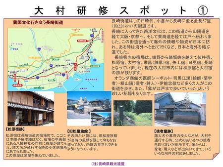 大村研修スポット① 長崎街道は、江戸時代、小倉から長崎に至る全長57里（約228ｋｍ）の街道です。 長崎に入ってきた西洋文化は、この街道から山陽道を経て大阪・京都へ、そして東海道を経て江戸へ伝わりました。この街道を通って海外の情報や物資が日本に訪れ、ある時は海外へと出て行くなど、日本と海外を結ぶ道でした。