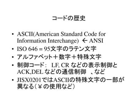 コードの歴史 ASCII(American Standard Code for Information Interchange)  ANSI ISO 646 = 95文字のラテン文字 アルファベット＋数字＋特殊文字 制御コード：　LF, CR などの表示制御と　　　ACK,DEL などの通信制御　、など.
