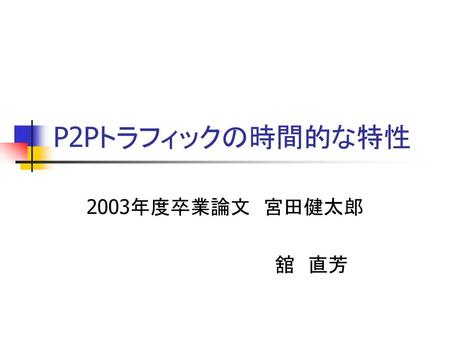 P2Pトラフィックの時間的な特性 2003年度卒業論文　宮田健太郎 　　　　　　　　　　　　　舘　直芳.