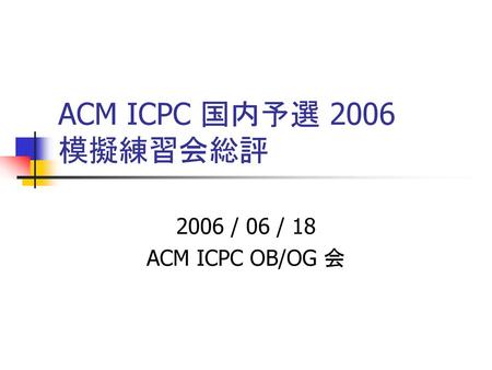 ACM ICPC 国内予選 2006 模擬練習会総評 2006 / 06 / 18 ACM ICPC OB/OG 会.