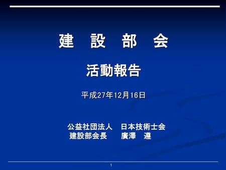 建　設　部　会 活動報告 平成27年12月16日 公益社団法人　日本技術士会 建設部会長　 廣澤　遵.
