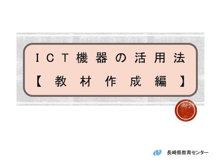 ICT機器の活用法 【教材作成編】 　ICT機器の活用法（教材作成編）について説明します。 長崎県教育センター　