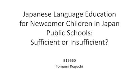 Japanese Language Education for Newcomer Children in Japan Public Schools: Sufficient or Insufficient? B15660 Tomomi Koguchi.