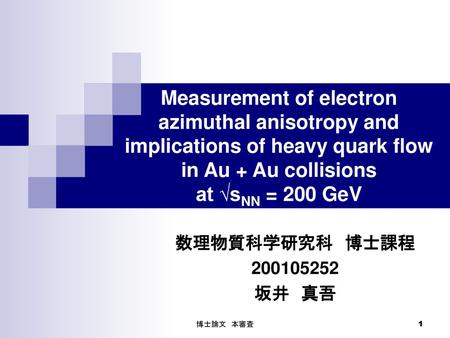 Measurement of electron azimuthal anisotropy and implications of heavy quark flow in Au + Au collisions at √sNN = 200 GeV 数理物質科学研究科　博士課程 200105252 坂井　真吾.