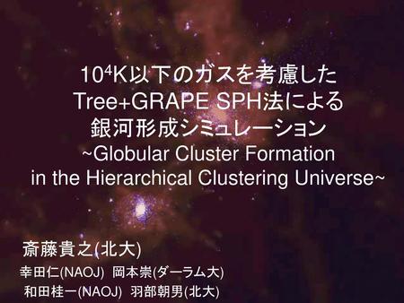 104K以下のガスを考慮したTree+GRAPE SPH法による 銀河形成シミュレーション ~Globular Cluster Formation in the Hierarchical Clustering Universe~ 斎藤貴之(北大) 幸田仁(NAOJ) 岡本崇(ダーラム大) 和田桂一(NAOJ)