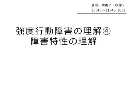 基礎・講義２・映像２ 10:45～11:45（60） 強度行動障害の理解④ 障害特性の理解.