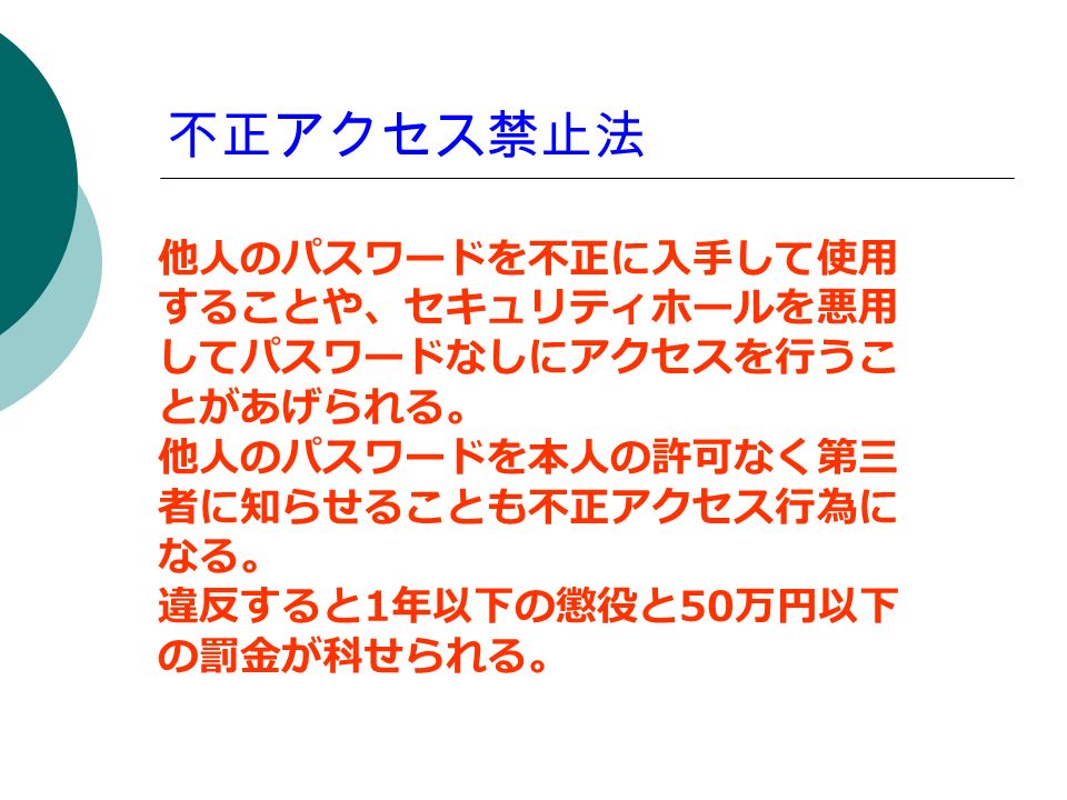 不正アクセス禁止法 他人のパスワードを不正に入手して使用 することや セキュリティホールを悪用 してパスワードなしにアクセスを行うこ とがあげられる 他人のパスワードを本人の許可なく第三 者に知らせることも不正アクセス行為に なる 違反すると 1 年以下の