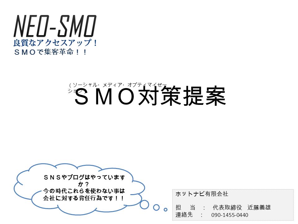 ｓｍｏ対策提案 ホットナビ有限会社 担 当 代表取締役 近藤義雄 連絡先 090 1455 0440 ｓｍｏで集客革命 ｓｎｓやブログはやっています か 今の時代これらを使わない事は 会社に対する背任行為です ソーシャル メディア オプティマイゼー ション