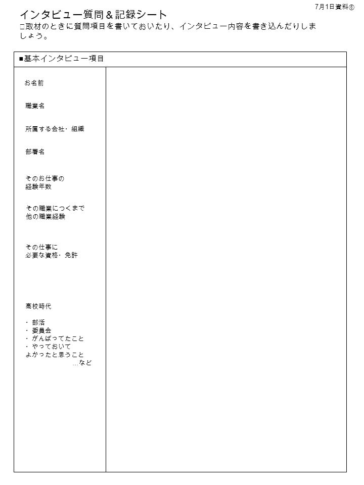 インタビュー質問 記録シート 取材のときに質問項目を書いておいたり インタビュー内容を書き込んだりしま しょう 基本インタビュー項目 お名前 職業名 そのお仕事の 経験年数 その職業につくまで 他の職業経験 所属する会社 組織 部署名 高校時代 部活 委員