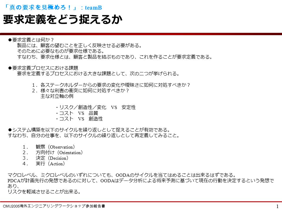 Cmu2005 海外エンジニアリングワークショップ参加報告書 1 真の要求を見極めろ Teamb 要求定義をどう捉えるか 要求定義とは何か 製品には 顧客の望むことを正しく反映させる必要がある そのために必要なものが要求仕様である すなわち 要求仕様とは