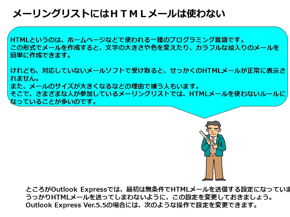 メーリングリストにはｈｔｍｌメールは使わない Html というのは ホームページなどで使われる一種のプログラミング言語です この形式でメールを作成すると 文字の大きさや色を変えたり カラフルな絵入りのメールを 簡単に作成できます けれども 対応していない