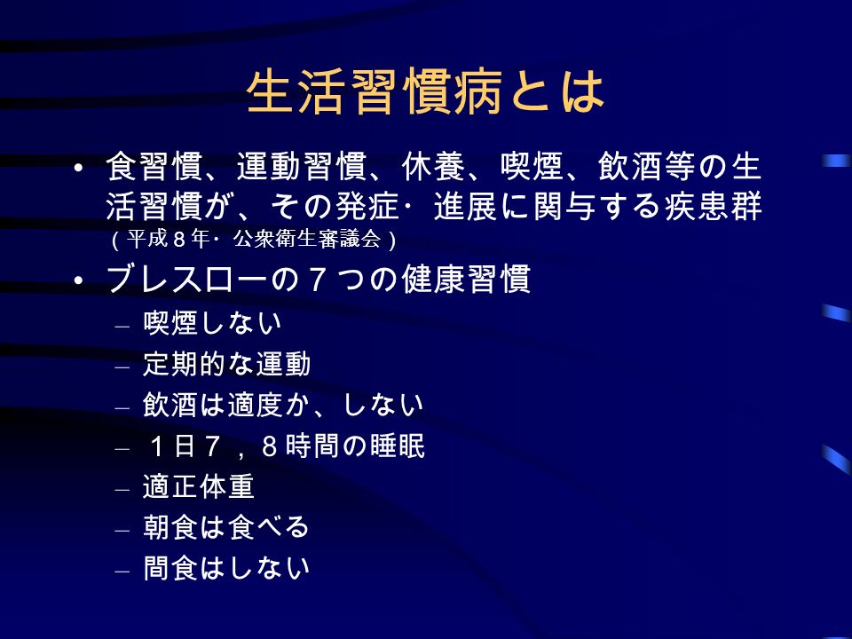 生活習慣病とは 食習慣 運動習慣 休養 喫煙 飲酒等の生 活習慣が その発症 進展に関与する疾患群 平成８年 公衆衛生審議会 ブレスローの ７つの健康習慣 喫煙しない 定期的な運動 飲酒は適度か しない １日７ ８時間の睡眠 適正体重 朝食は食べる