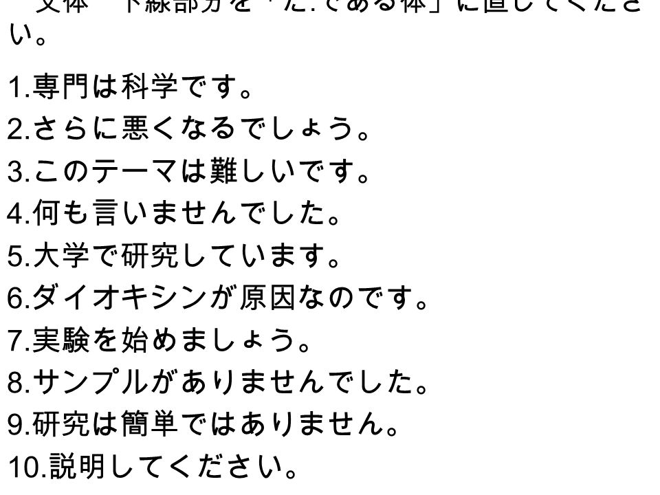 文体 下線部分を だ である体 に直してくださ い 1 専門は科学です 2 さらに悪くなるでしょう 3 このテーマは難しいです 4 何も言いませんでした 5 大学で研究しています 6 ダイオキシンが原因なのです 7 実験を始めましょう 8 サンプルが