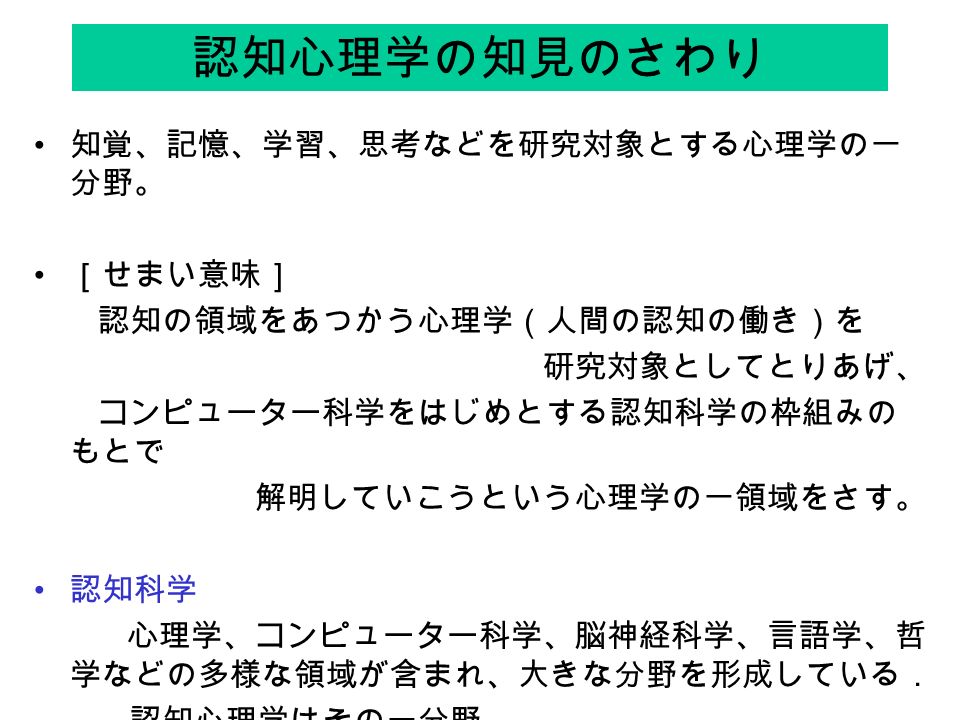 認知心理学の知見のさわり 知覚 記憶 学習 思考などを研究対象とする心理学の一 分野 せまい意味 認知の領域をあつかう心理学 人間の認知の働き を 研究対象としてとりあげ コンピューター科学をはじめとする認知科学の枠組みの もとで 解明していこうという