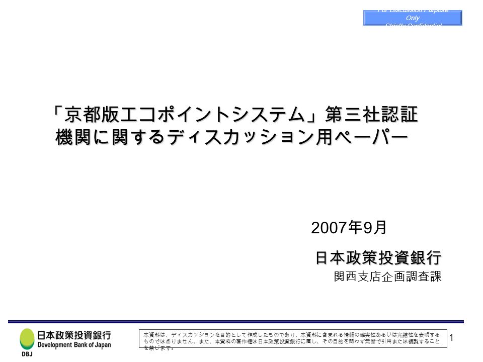 1 京都版エコポイントシステム 第三社認証 機関に関するディスカッション用ペーパー 日本政策投資銀行 関西支店企画調査課 For Discussion Purpose Only Strictly Confidential 07 年 9 月 本資料 は ディスカッションを目的として作成したものであり 本資料に含ま