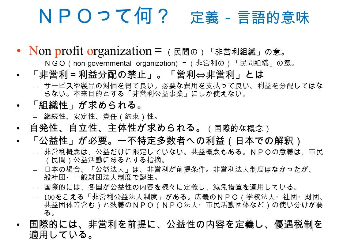 1 ｎｐｏって何 定義 言語的意味 Non Profit Organization 民間の 非営利組織 の意 ｎｇｏ Non Governmental Organization 非営利の 民間組織 の意 非営利 利益分配の禁止 営利 非営利 とは サービスや製品の対価を得て良い