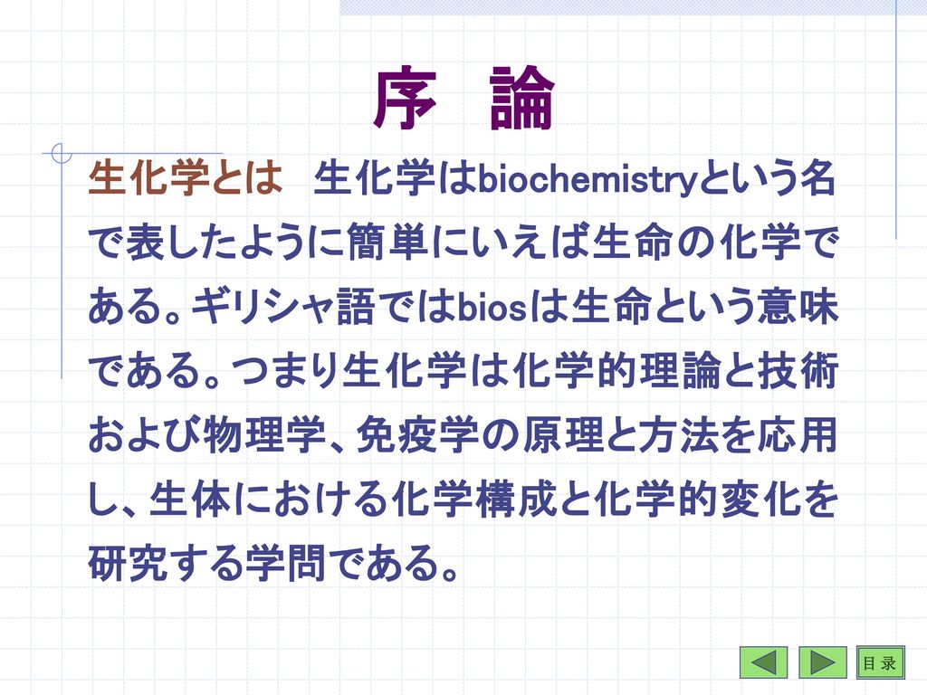 序 論 生化学とは 生化学はbiochemistryという名で表したように簡単にいえば生命の化学である ギリシャ語ではbiosは生命という意味である つまり生化学は化学的理論と技術および物理学 免疫学の 原理と方法を応用し 生体における化学構成と化学的変化を研究する学問で