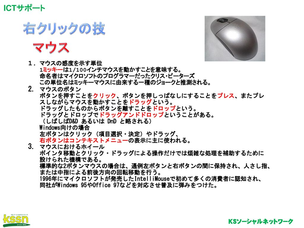 右クリックの技 マウス マウスの感度を示す単位 1ミッキーは1 100インチマウスを動かすことを意味する 命名者はマイクロソフトのプログラマーだったクリス ピーターズ この単位名はミッキーマウスに由来する一種のジョークと推測される マウスのボタン ボタンを押す