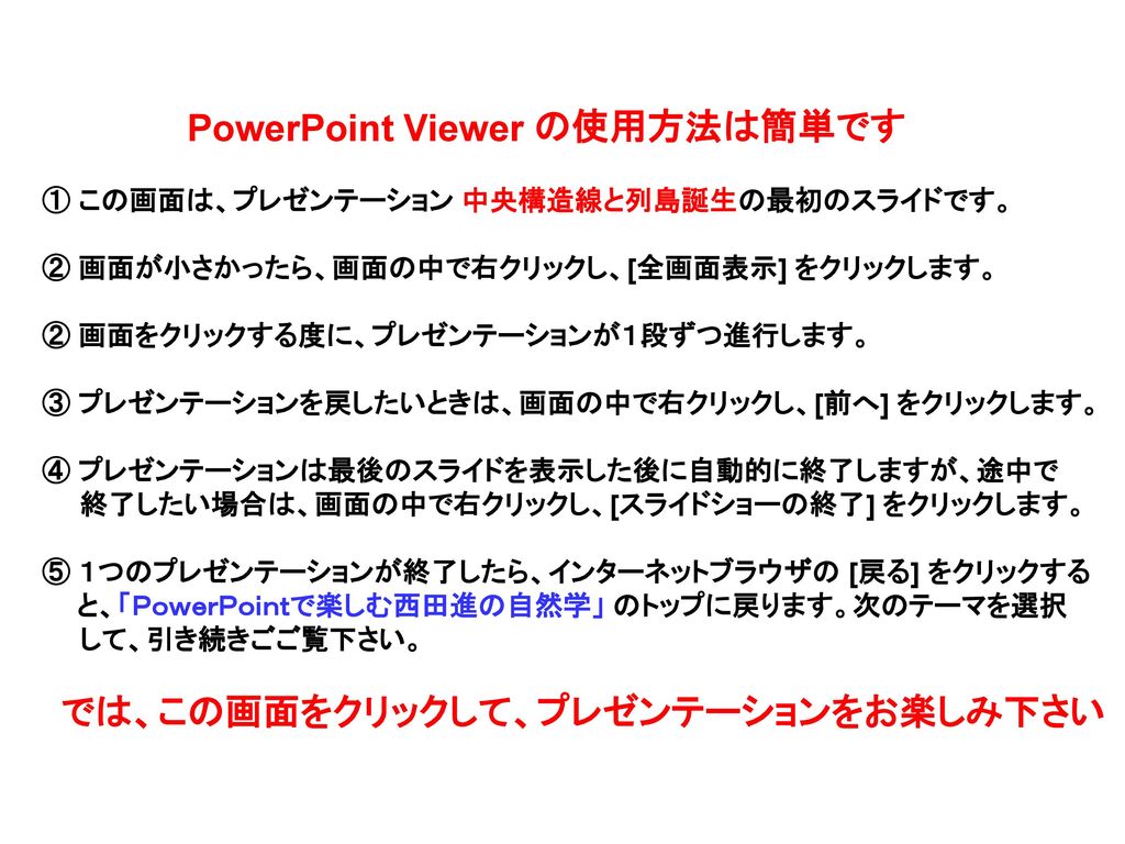 Powerpoint Viewer の使用方法は簡単です この画面は プレゼンテーション 中央構造線と列島誕生の最初のスライドです 画面が小さかったら 画面の中で右クリックし 全画面表示 をクリックします 画面をクリックする度に プレゼンテーションが１段ずつ