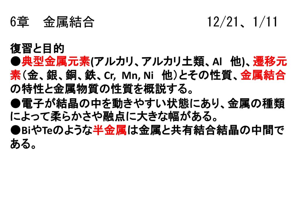 6章 金属結合 12 21 1 11 復習と目的 典型金属元素 アルカリ アルカリ土類 Al 他 遷移元素 金 銀 銅 鉄 Cr Mn Ni 他 とその性質 金属結合の特性と金属物質の性質を概説する 電子が結晶の中を動きやすい状態にあり 金属の種類によって柔らかさや融点