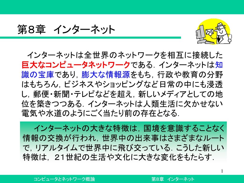 第８章 インターネット インターネットは全世界のネットワークを相互に接続した巨大なコンピュータネットワークである インターネットは知識の宝庫であり 膨大な情報源をもち 行政や教育の分野はもちろん ビジネスやショッピングなど日常の中にも浸透し 郵便 新聞