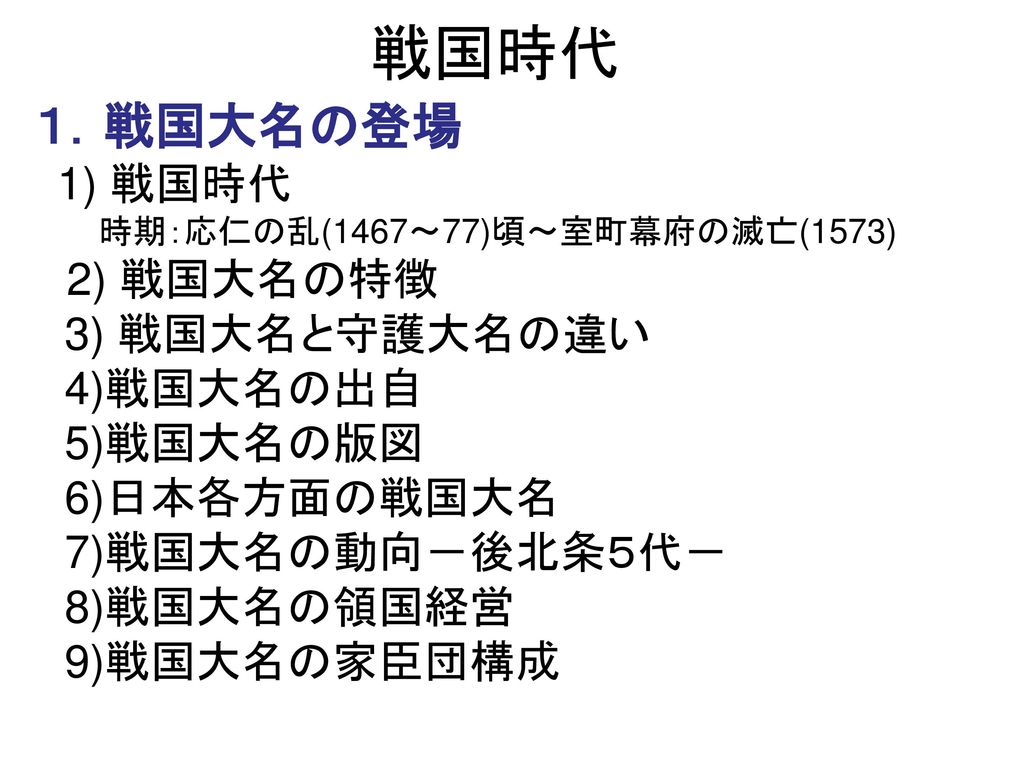 戦国時代 １ 戦国大名の登場 1 戦国時代 時期 応仁の乱 1467 77 頃 室町幕府の滅亡 1573 2 戦国大名の特徴 3 戦国大名と守護大名の違い 4 戦国大名の出自 5 戦国大名の版図 6 日本各方面の戦国大名 7 戦国大名の動向 後北条５代 8 戦国大名の領国経営 Ppt