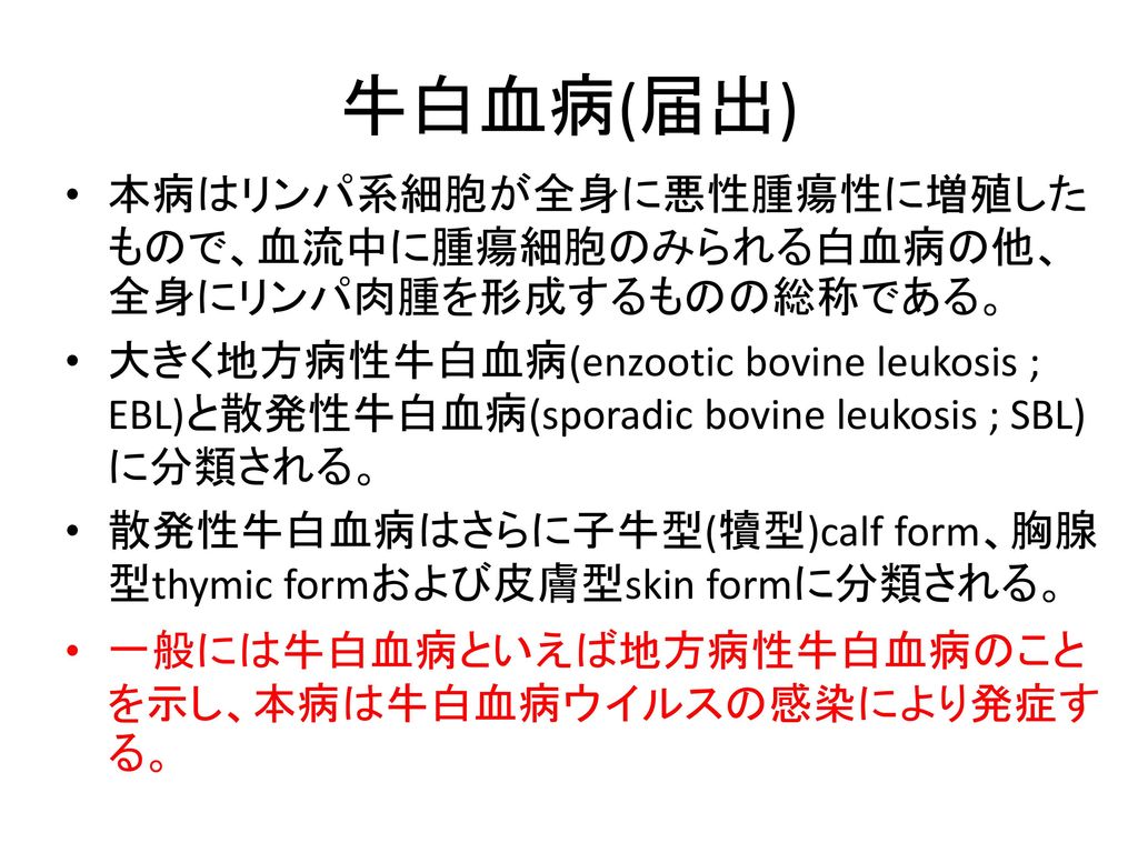 牛白血病 届出 本病はリンパ系細胞が全身に悪性腫瘍性に増殖したもので 血流中に腫瘍細胞のみられる白血病の他 全身にリンパ肉腫を形成するものの総称である 大きく地方病性牛白血病 Enzootic Bovine Leukosis Ebl と散発性牛白血病 Sporadic Bovine Leukosis