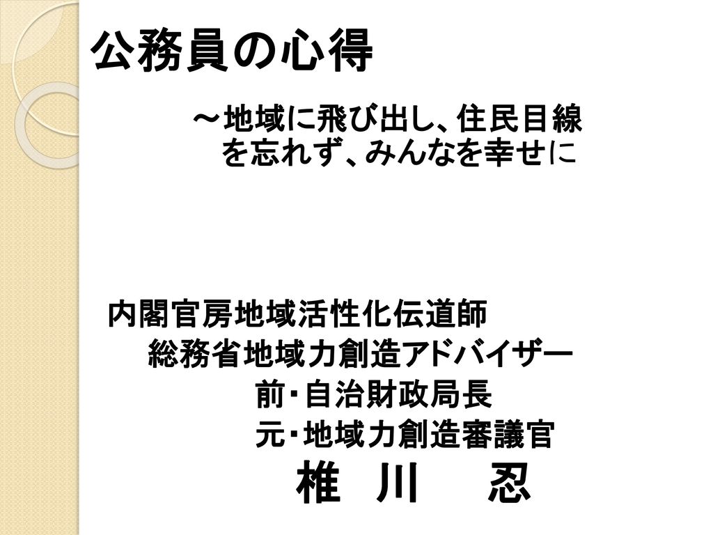 公務員の心得 椎 川 忍 地域に飛び出し 住民目線 を忘れず みんなを幸せに 内閣官房地域活性化伝道師 総務省地域力創造アドバイザー Ppt Download