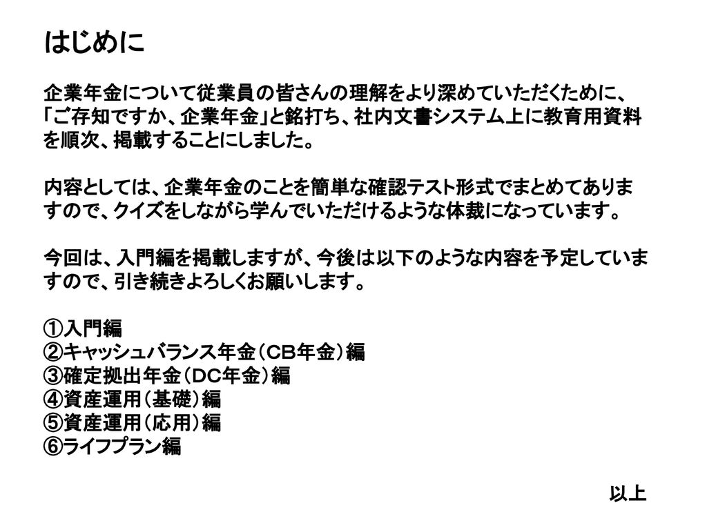 はじめに 企業年金について従業員の皆さんの理解をより深めていただくために ご存知ですか 企業年金 と銘打ち 社内文書システム上に教育用資料を順次 掲載することにしました 内容としては 企業年金のことを簡単な確認テスト形式でまとめてありますので クイズ