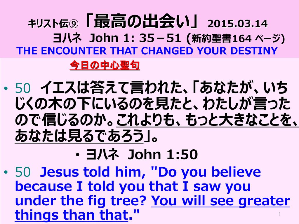 キリスト伝 最高の出会い ヨハネ John 1 35 51 新約聖書164 ページ The Encounter That Changed Your Destiny 今日の中心聖句 50 イエスは答えて言われた あなたが いちじくの木の下にいるのを見たと わたしが言ったので信じるのか これよりも もっと