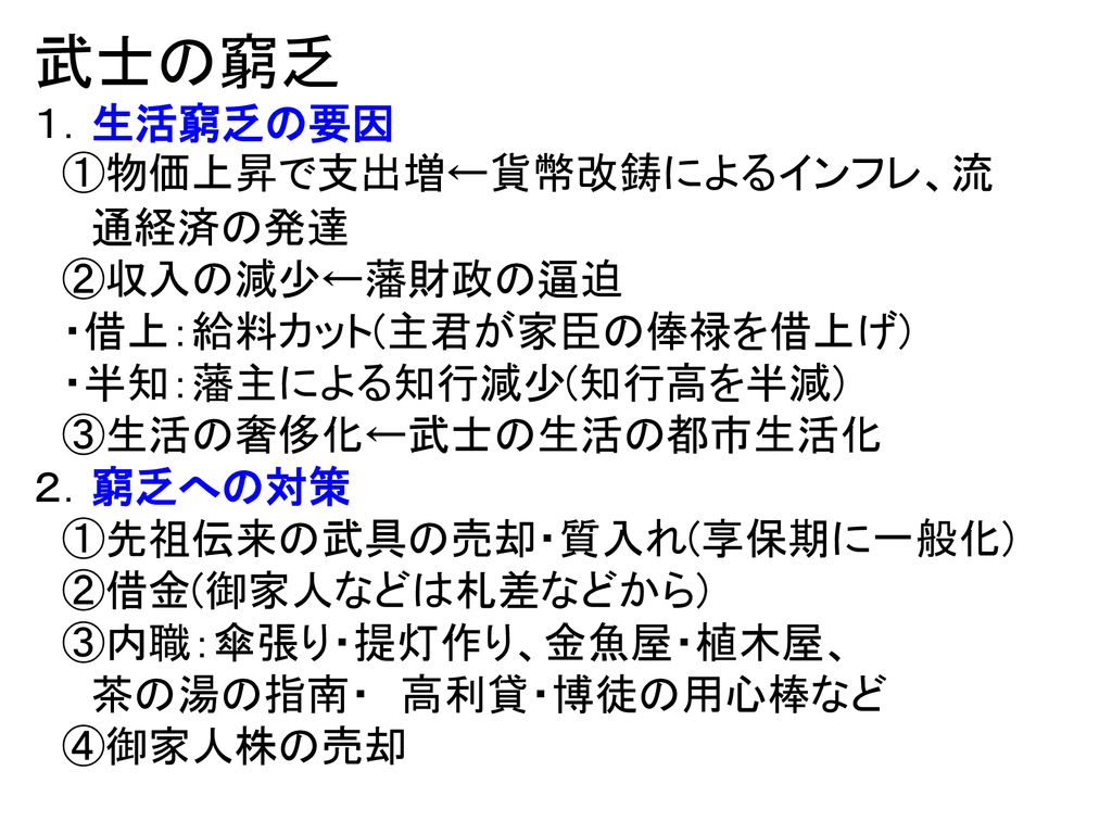 武士の窮乏 １ 生活窮乏の要因 物価上昇で支出増 貨幣改鋳によるインフレ 流 通経済の発達 収入の減少 藩財政の逼迫 借上 給料カット 主君が家臣の俸禄を借上げ 半知 藩主による知行減少 知行高を半減 生活の奢侈化 武士の生活の都市生活化 ２ 窮乏へ