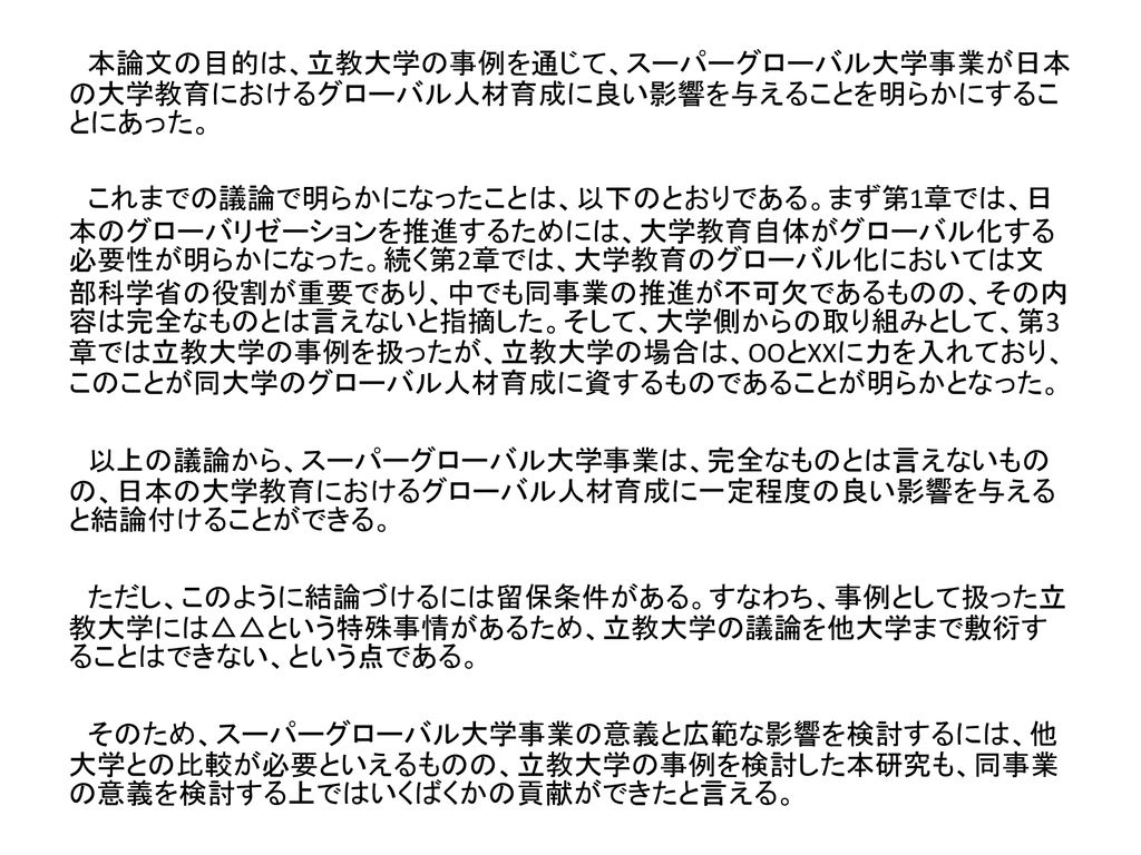 本論文の目的は 立教大学の事例を通じて スーパーグローバル大学事業が日本の大学教育におけるグローバル人材育成に良い影響を与えることを明らかにすることにあった これまでの議論で明らかになったことは 以下のとおりである まず第1章では 日本の