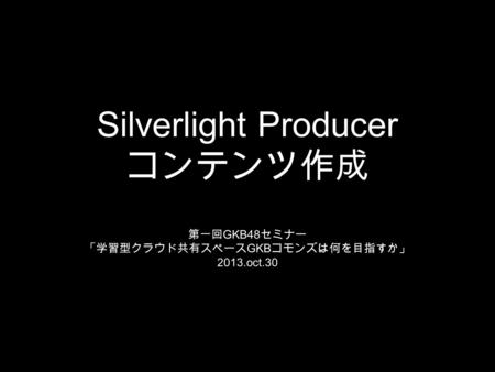 Silverlight Producer コンテンツ作成 第一回 GKB48 セミナー 「学習型クラウド共有スペース GKB コモンズは何を目指すか」 2013.oct.30.
