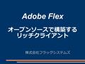 Adobe Flex オープンソースで構築する リッチクライアント 株式会社フラッグシステムズ. 目次 概要 Flex とは？ Flex の開発 Flex の周辺技術 BlazeDS の通信技術 セッション情報 システム構成案 まとめ.