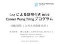 Coq による証明付き Brick Corner Wang Tiling プログラム 松嶋 聡昭 （九州大学数理学府） 共同研究 ： 溝口 佳寛 （九州大学 IMI / JST CREST ） Alexandre Derouet-Jourdan (OLM Digital Inc. / JST CREST)