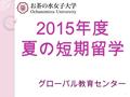 2015 年度 夏の短期留学 グローバル教育センター 1. こんな方にお勧 め！ 夏休みを有意気に過ごした い 海外は初めて 英語語学留学に挑戦したい 英語圏の文化を学びたい 英語圏の大学を経験したい 長期留学に行く前に体験し たい 2.